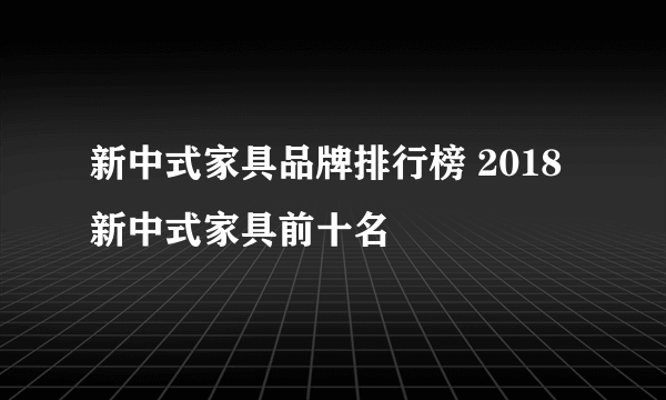 新中式家具品牌排行榜 2018新中式家具前十名