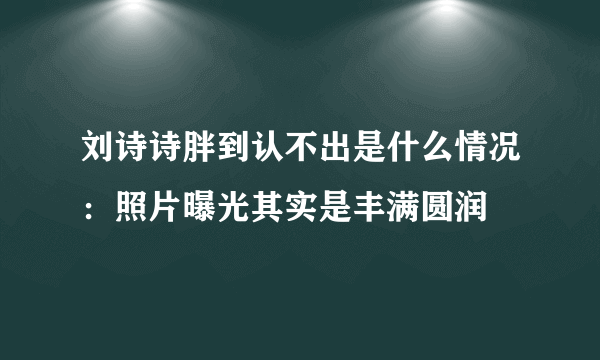 刘诗诗胖到认不出是什么情况：照片曝光其实是丰满圆润