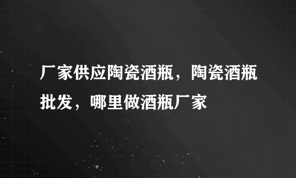 厂家供应陶瓷酒瓶，陶瓷酒瓶批发，哪里做酒瓶厂家