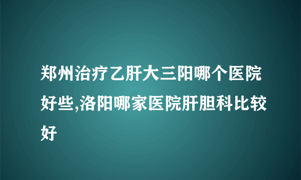 郑州治疗乙肝大三阳哪个医院好些,洛阳哪家医院肝胆科比较好