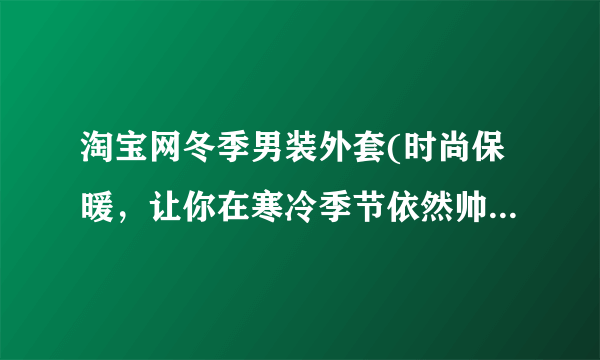 淘宝网冬季男装外套(时尚保暖，让你在寒冷季节依然帅气出行)