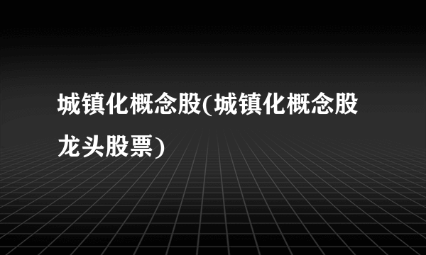 城镇化概念股(城镇化概念股龙头股票)