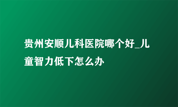 贵州安顺儿科医院哪个好_儿童智力低下怎么办