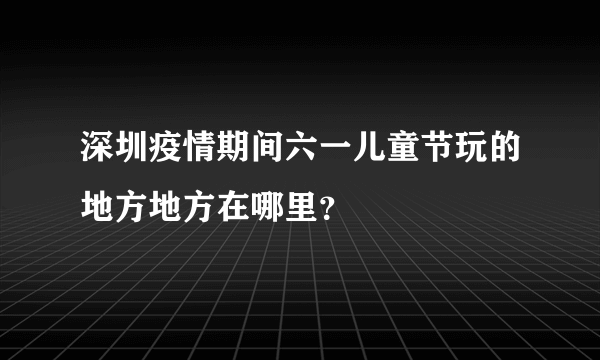 深圳疫情期间六一儿童节玩的地方地方在哪里？