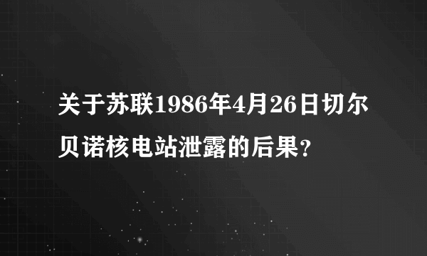 关于苏联1986年4月26日切尔贝诺核电站泄露的后果？