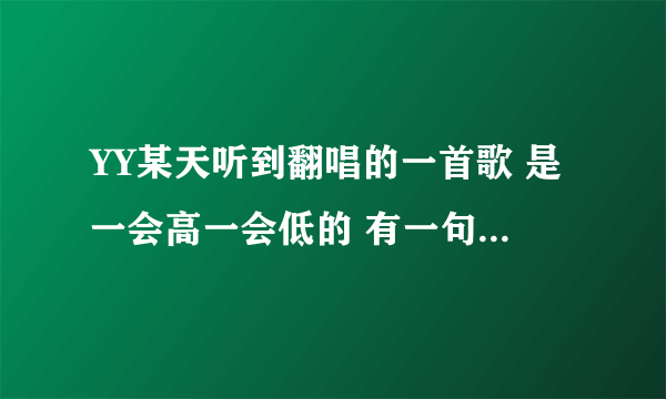 YY某天听到翻唱的一首歌 是一会高一会低的 有一句歌词是我对你的爱什么什么的.....