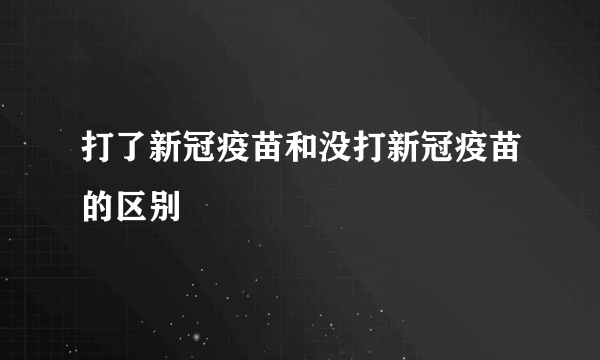 打了新冠疫苗和没打新冠疫苗的区别