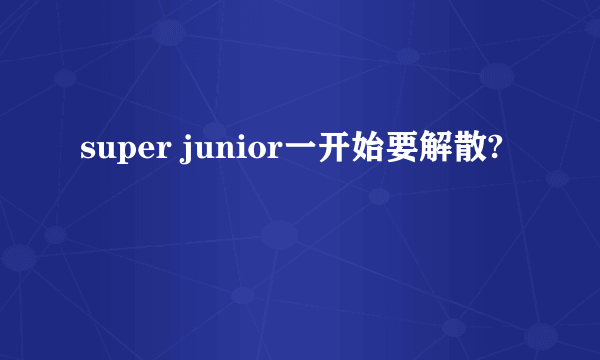 super junior一开始要解散?