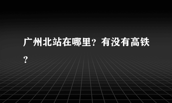 广州北站在哪里？有没有高铁？