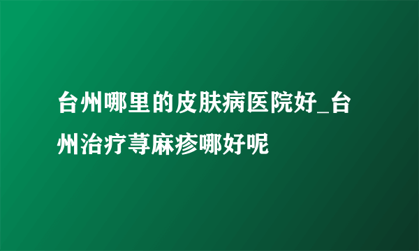 台州哪里的皮肤病医院好_台州治疗荨麻疹哪好呢