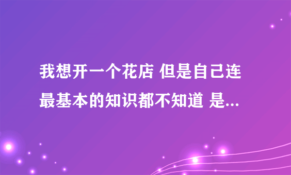 我想开一个花店 但是自己连最基本的知识都不知道 是去花店学习好还是找个学校？主要在医院旁边开