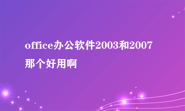 office办公软件2003和2007那个好用啊