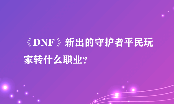 《DNF》新出的守护者平民玩家转什么职业？