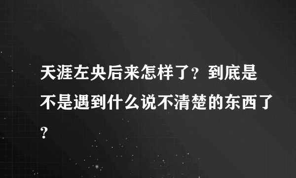 天涯左央后来怎样了？到底是不是遇到什么说不清楚的东西了？