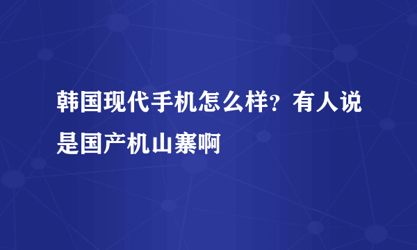 韩国现代手机怎么样？有人说是国产机山寨啊