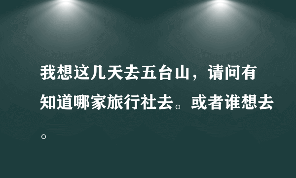 我想这几天去五台山，请问有知道哪家旅行社去。或者谁想去。