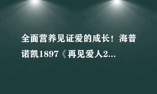 全面营养见证爱的成长！海普诺凯1897《再见爱人2》圆满收官