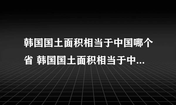 韩国国土面积相当于中国哪个省 韩国国土面积相当于中国哪个省面积