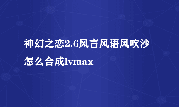 神幻之恋2.6风言风语风吹沙怎么合成lvmax