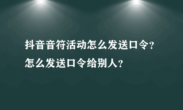 抖音音符活动怎么发送口令？怎么发送口令给别人？