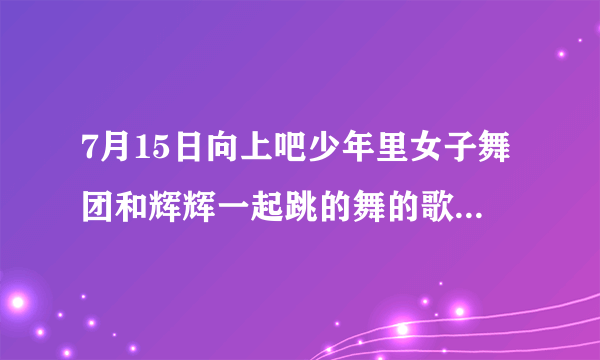 7月15日向上吧少年里女子舞团和辉辉一起跳的舞的歌曲名是什么？