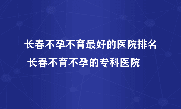 长春不孕不育最好的医院排名 长春不育不孕的专科医院