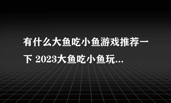 有什么大鱼吃小鱼游戏推荐一下 2023大鱼吃小鱼玩法的游戏合集