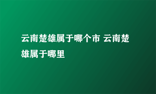 云南楚雄属于哪个市 云南楚雄属于哪里