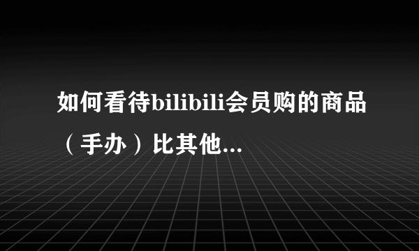 如何看待bilibili会员购的商品（手办）比其他平台要贵，出荷要晚？（甚至不包邮）？