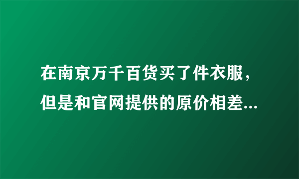 在南京万千百货买了件衣服，但是和官网提供的原价相差700多，一个1200，一个1900。而且标牌价格上贴了两层