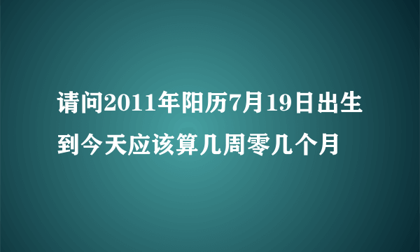 请问2011年阳历7月19日出生到今天应该算几周零几个月