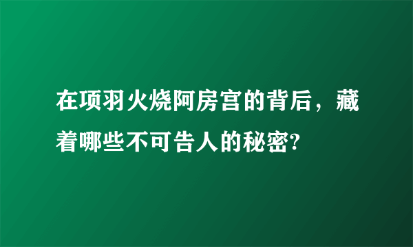 在项羽火烧阿房宫的背后，藏着哪些不可告人的秘密?