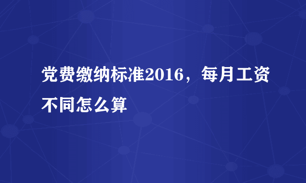 党费缴纳标准2016，每月工资不同怎么算