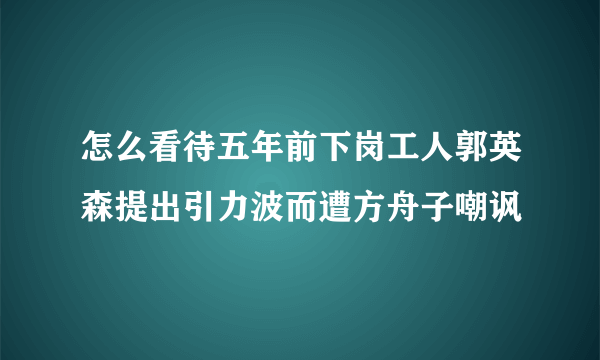 怎么看待五年前下岗工人郭英森提出引力波而遭方舟子嘲讽