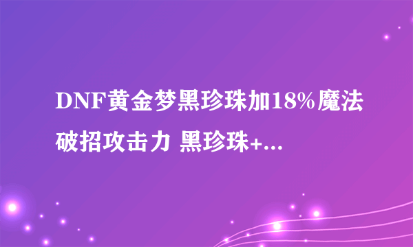 DNF黄金梦黑珍珠加18%魔法破招攻击力 黑珍珠+20%魔法破招伤害
有的人告诉我说 买黄金梦黑珍珠我用不了 黄金梦黑珍珠加的是魔法破招攻击力 是直接按照版面计算的 只对百分比职业有效 对圣骑无效（我是审判圣骑） 黑珍珠如果是破招伤害 对百分比还是固伤都是有效的 说的我有点蒙圈