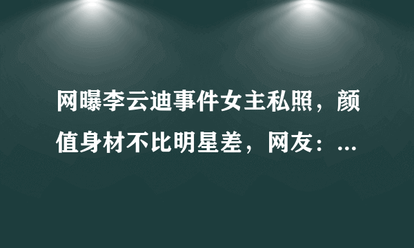 网曝李云迪事件女主私照，颜值身材不比明星差，网友：不怪李云迪