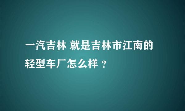 一汽吉林 就是吉林市江南的轻型车厂怎么样 ？