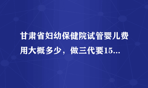 甘肃省妇幼保健院试管婴儿费用大概多少，做三代要15万是真的吗