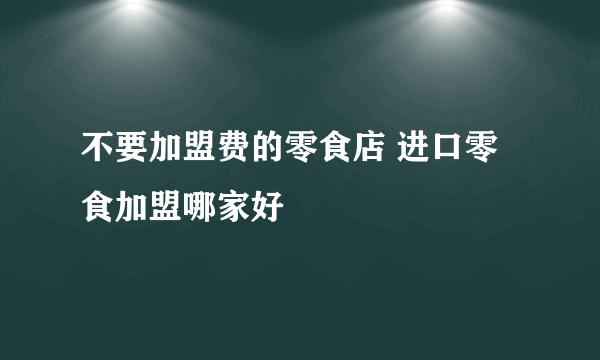 不要加盟费的零食店 进口零食加盟哪家好