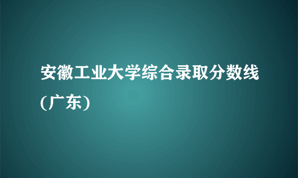 安徽工业大学综合录取分数线(广东)