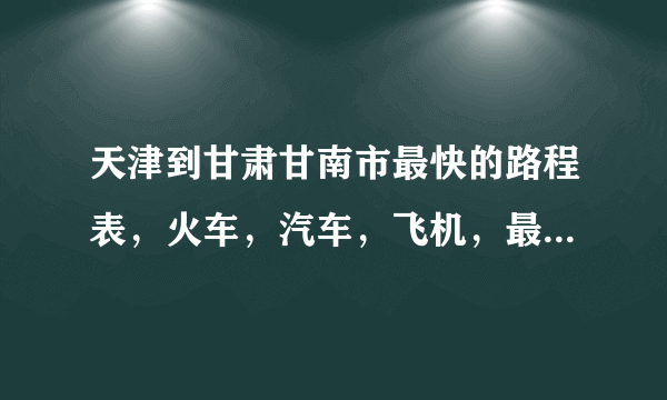 天津到甘肃甘南市最快的路程表，火车，汽车，飞机，最快最便捷的。