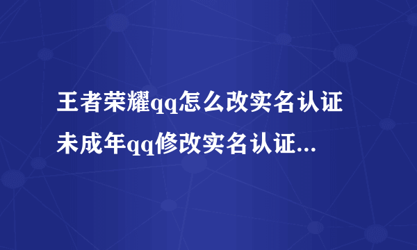 王者荣耀qq怎么改实名认证 未成年qq修改实名认证信息方法流程