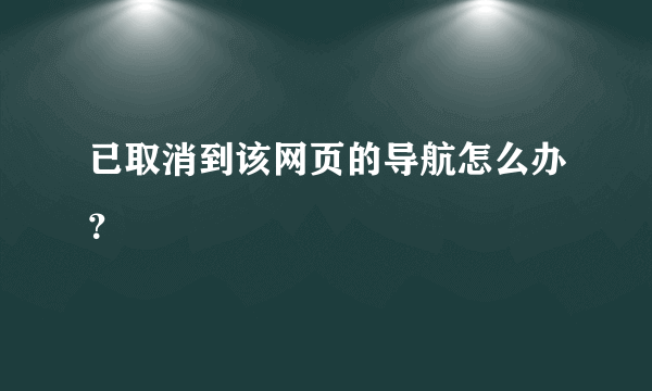 已取消到该网页的导航怎么办？