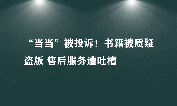 “当当”被投诉！书籍被质疑盗版 售后服务遭吐槽