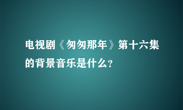 电视剧《匆匆那年》第十六集的背景音乐是什么？