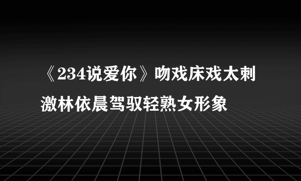 《234说爱你》吻戏床戏太刺激林依晨驾驭轻熟女形象