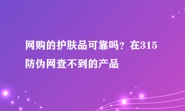 网购的护肤品可靠吗？在315防伪网查不到的产品