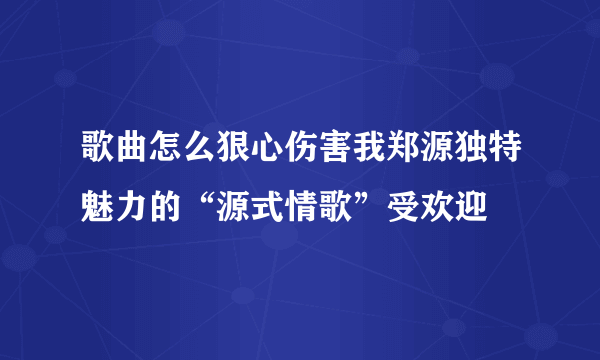 歌曲怎么狠心伤害我郑源独特魅力的“源式情歌”受欢迎