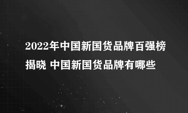 2022年中国新国货品牌百强榜揭晓 中国新国货品牌有哪些