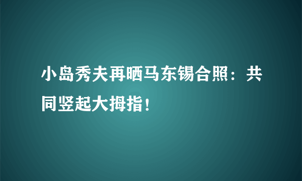 小岛秀夫再晒马东锡合照：共同竖起大拇指！